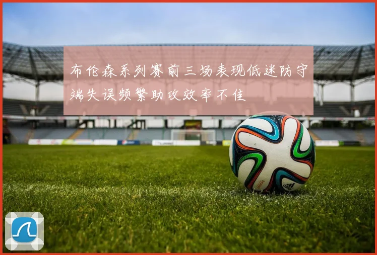 布伦森系列赛前三场表现低迷防守端失误频繁助攻效率不佳