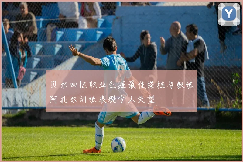 贝尔回忆职业生涯最佳搭档与教练阿扎尔训练表现令人失望